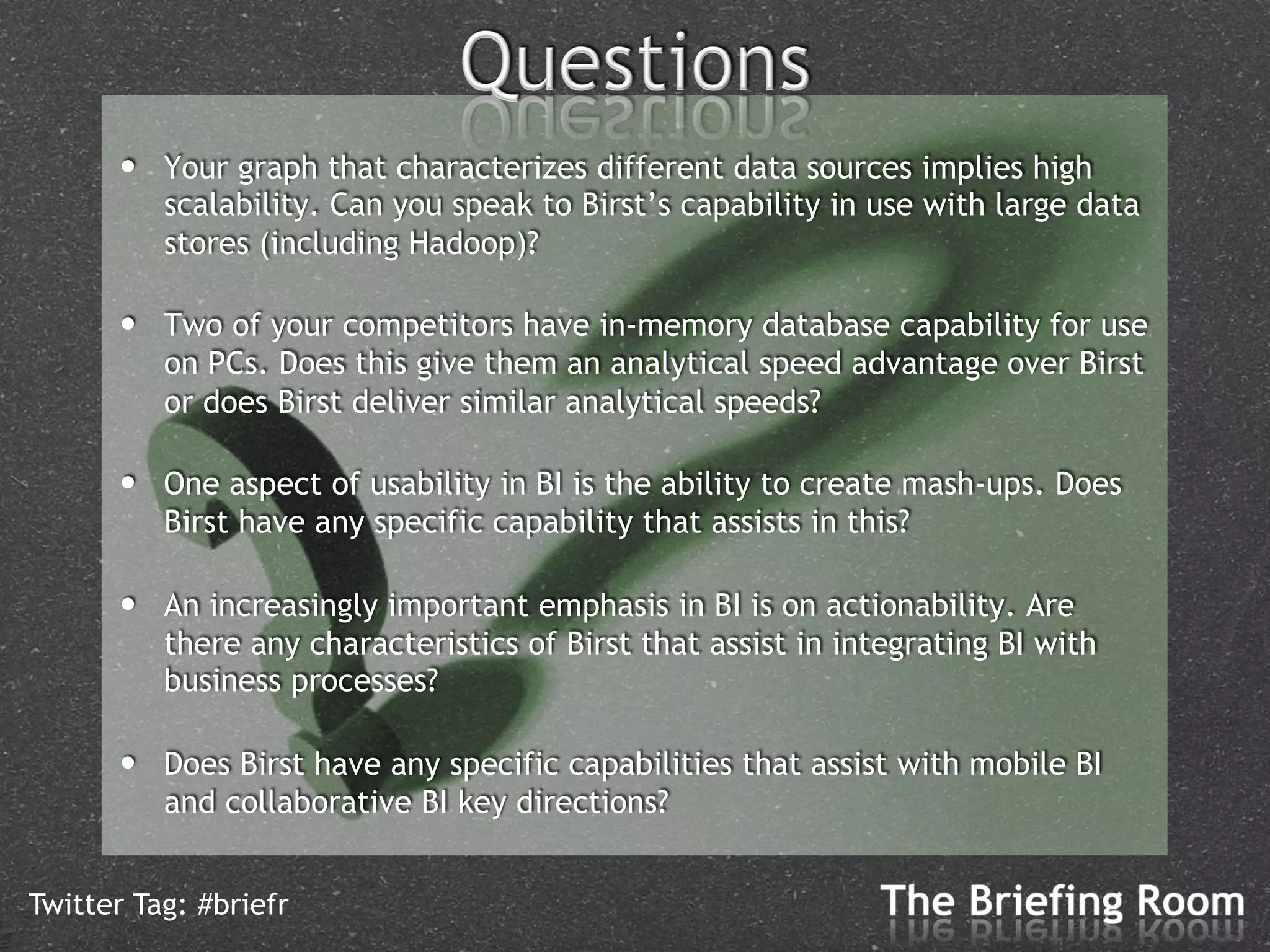 •    Your graph that characterizes different data sources implies high
           scalability. Can you speak to Birst’s capability in use with large data
           stores (including Hadoop)?

      •    Two of your competitors have in-memory database capability for use
           on PCs. Does this give them an analytical speed advantage over Birst
           or does Birst deliver similar analytical speeds?

      •    One aspect of usability in BI is the ability to create mash-ups. Does
           Birst have any specific capability that assists in this?

      •    An increasingly important emphasis in BI is on actionability. Are
           there any characteristics of Birst that assist in integrating BI with
           business processes?

      •    Does Birst have any specific capabilities that assist with mobile BI
           and collaborative BI key directions?


Twitter Tag: #briefr
 