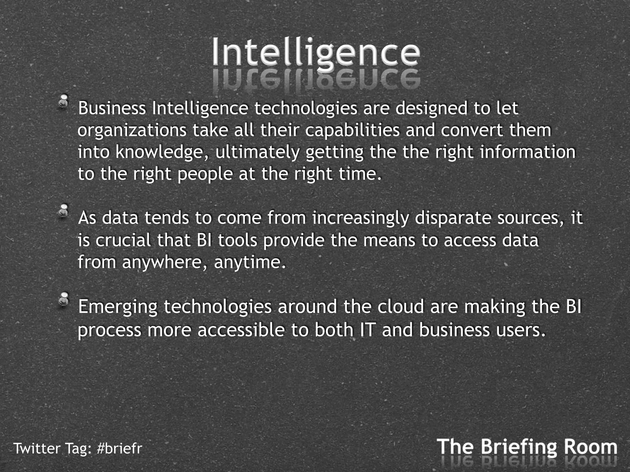 !   Business Intelligence technologies are designed to let
         organizations take all their capabilities and convert them
         into knowledge, ultimately getting the the right information
         to the right people at the right time.

      !   As data tends to come from increasingly disparate sources, it
         is crucial that BI tools provide the means to access data
         from anywhere, anytime.

      !   Emerging technologies around the cloud are making the BI
         process more accessible to both IT and business users.




Twitter Tag: #briefr
 