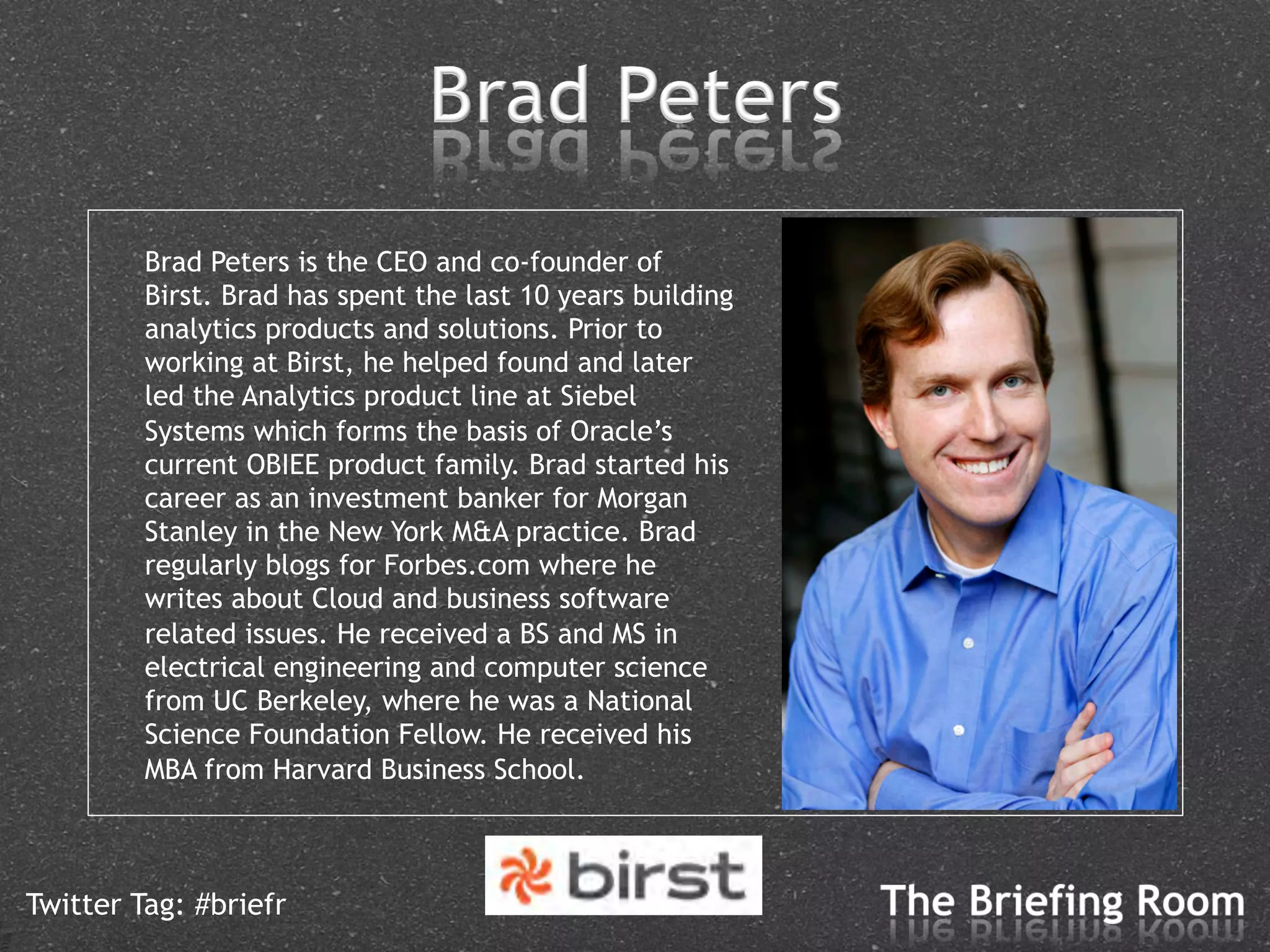 Brad Peters is the CEO and co-founder of
         Birst. Brad has spent the last 10 years building
         analytics products and solutions. Prior to
         working at Birst, he helped found and later
         led the Analytics product line at Siebel
         Systems which forms the basis of Oracle’s
         current OBIEE product family. Brad started his
         career as an investment banker for Morgan
         Stanley in the New York M&A practice. Brad
         regularly blogs for Forbes.com where he
         writes about Cloud and business software
         related issues. He received a BS and MS in
         electrical engineering and computer science
         from UC Berkeley, where he was a National
         Science Foundation Fellow. He received his
         MBA from Harvard Business School.



Twitter Tag: #briefr
 