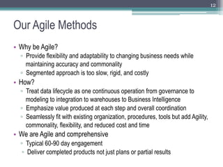 12



Our Agile Methods
•  Why be Agile?
  ▫  Provide flexibility and adaptability to changing business needs while
     maintaining accuracy and commonality
  ▫  Segmented approach is too slow, rigid, and costly
•  How?
  ▫  Treat data lifecycle as one continuous operation from governance to
     modeling to integration to warehouses to Business Intelligence
  ▫  Emphasize value produced at each step and overall coordination
  ▫  Seamlessly fit with existing organization, procedures, tools but add Agility,
     commonality, flexibility, and reduced cost and time
•  We are Agile and comprehensive
  ▫  Typical 60-90 day engagement
   ▫  Deliver completed products not just plans or partial results
 