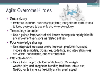 16


Agile: Overcome Hurdles
•  Group rivalry
  ▫  Embrace important business variations; recognize no valid reason
     to force everyone to use only one view exclusively.
•  Terminology confusion
  ▫  Use a guided framework of well-known concepts to rapidly identify,
     and implement variations as related entities.
•  Poor knowledge sharing
  ▫  Use integrated metadata where important products (business
     models, data models, glossaries, code lists, and integration rules)
     are visible, coordinated, and referenceable
•  Inflexible designs
  ▫  Use a hybrid approach (Corporate NoSQL™) for Agile
     warehousing and integration blending traditional tables and
     NoSQL for its immense flexibility and inherent speed
 