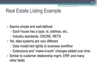 20



Real Estate Listing Example

•  Seems simple and well-defined
   ▫  Each house has a type, id, address, etc..
   ▫  Industry standards: OSCRE, RETS
•  Yet, data systems are very different
   ▫  Data model tied tightly to business workflow
   ▫  Extensions and “make-it-work” changes added over time
•  Similar to customer relationship mgmt, ERP, and many
   other fields
 