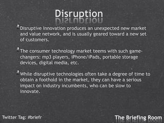 !  Disruptive Innovation produces an unexpected new market
         and value network, and is usually geared toward a new set
         of customers.

      !  The consumer technology market teems with such game-
         changers: mp3 players, iPhone/iPads, portable storage
         devices, digital media, etc.

      !  While disruptive technologies often take a degree of time to
         obtain a foothold in the market, they can have a serious
         impact on industry incumbents, who can be slow to
         innovate.




Twitter Tag: #briefr
 