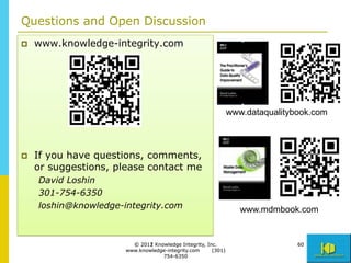 Questions and Open Discussion
p    www.knowledge-integrity.com




                                                                www.dataqualitybook.com



p    If you have questions, comments,
      or suggestions, please contact me
      David Loshin
      301-754-6350
      loshin@knowledge-integrity.com                               www.mdmbook.com


                          © 2011 Knowledge Integrity, Inc.
                             2012                                               60
                        www.knowledge-integrity.com     (301)
                                    754-6350
 