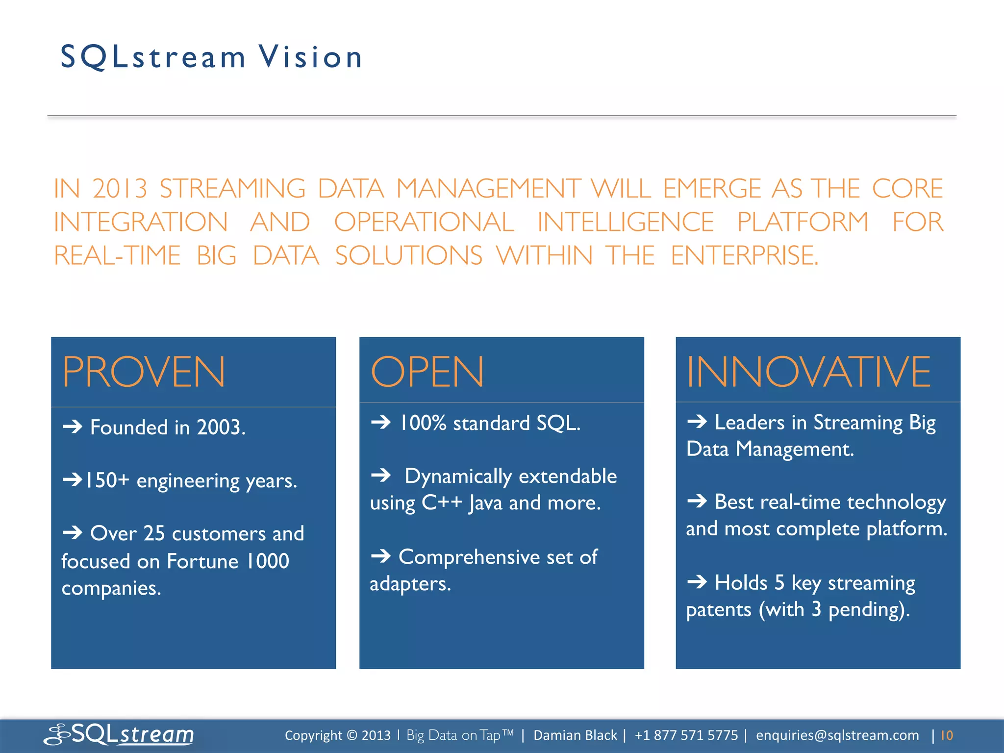 S Q L s t r e a m V i s i o n 	



IN 2013 STREAMING DATA MANAGEMENT WILL EMERGE AS THE CORE
INTEGRATION AND OPERATIONAL INTELLIGENCE PLATFORM FOR
REAL-TIME BIG DATA SOLUTIONS WITHIN THE ENTERPRISE.	




PROVEN	

                                 OPEN	

                                                                INNOVATIVE	

➔ Founded in 2003.	

                     ➔ 100% standard SQL.	

                                                ➔ Leaders in Streaming Big
	

                                       	

                                                                    Data Management.	

➔150+ engineering years.	

               ➔ Dynamically extendable                                               	

	

                                       using C++ Java and more.	

                                            ➔ Best real-time technology
➔ Over 25 customers and                   	

                                                                    and most complete platform.	

focused on Fortune 1000                   ➔ Comprehensive set of                                                 	

companies.	

                             adapters.	

                                                           ➔ Holds 5 key streaming
                                                                                                                 patents (with 3 pending).	





                        Copyright	
  ©	
  2013	
  1 Big Data on Tap™ |	
  	
  Damian	
  Black	
  |	
  	
  +1	
  877	
  571	
  5775	
  |	
  	
  enquiries@sqlstream.com | 10	

                                                                                                                                                                      	

 