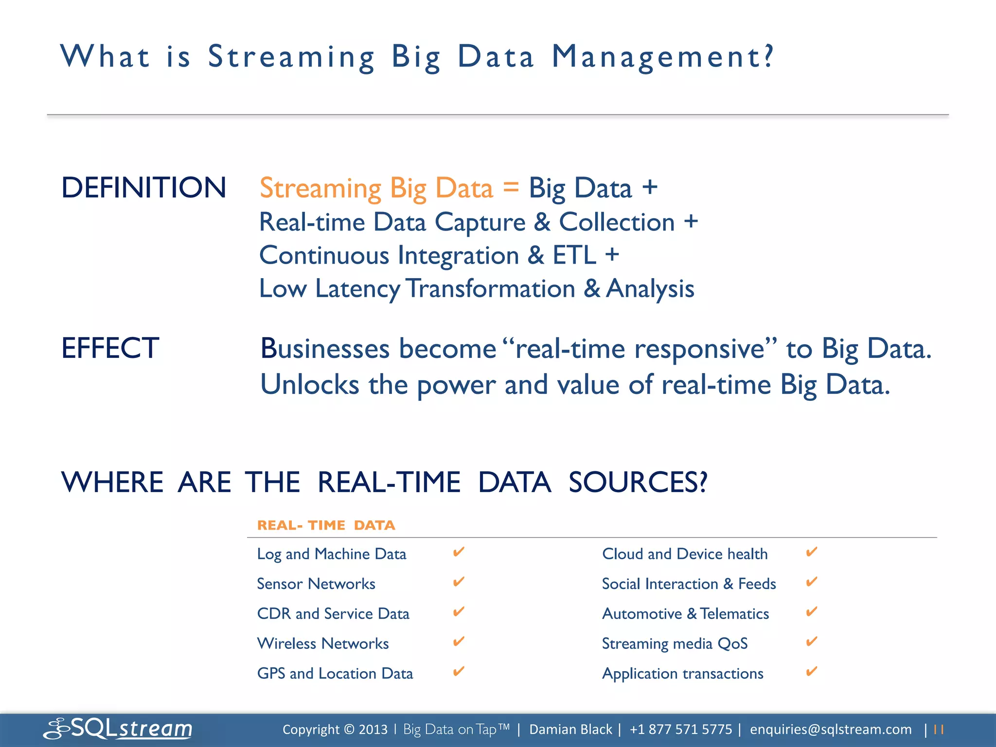 W h a t i s S t r e a m i n g B i g D a t a M a n a g e m e n t ? 	



DEFINITION 	

Streaming Big Data = Big Data + 	

                  Real-time Data Capture  Collection + 	

                  Continuous Integration  ETL +	

                  Low Latency Transformation  Analysis	


EFFECT            	

Businesses become “real-time responsive” to Big Data. 	

      	

         	

Unlocks the power and value of real-time Big Data.	


	

WHERE ARE THE REAL-TIME DATA SOURCES?	

                  REAL- TIME DATA	


                  Log and Machine Data	

                  ✔	

                             Cloud and Device health	

                    ✔	


                  Sensor Networks	

                       ✔	

                             Social Interaction  Feeds	

                 ✔	


                  CDR and Service Data	

                  ✔	

                             Automotive  Telematics	

                    ✔	


                  Wireless Networks	

                     ✔	

                             Streaming media QoS	

                        ✔	


                  GPS and Location Data	

                 ✔	

                             Application transactions	

                   ✔	




                     Copyright	
  ©	
  2013	
  1 Big Data on Tap™ |	
  	
  Damian	
  Black	
  |	
  	
  +1	
  877	
  571	
  5775	
  |	
  	
  enquiries@sqlstream.com | 11	

                                                                                                                                                                   	

 