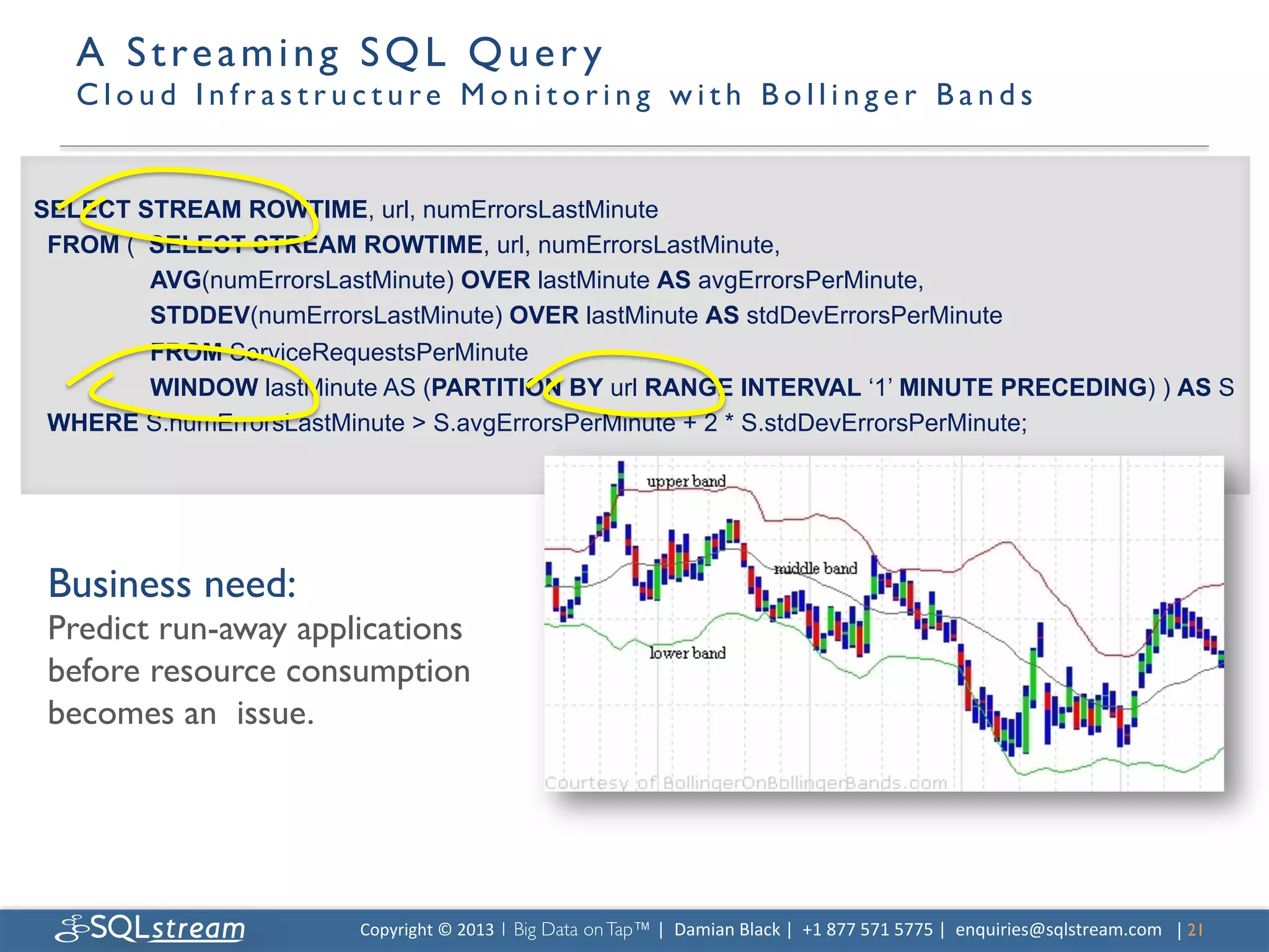 A S t r e a m i n g S Q L Q u e r y 
   C l o u d I n f r a s t r u c t u r e M o n i t o r i n g w i t h B o l l i n g e r B a n d s 	



SELECT STREAM ROWTIME, url, numErrorsLastMinute
 FROM ( SELECT STREAM ROWTIME, url, numErrorsLastMinute,
        AVG(numErrorsLastMinute) OVER lastMinute AS avgErrorsPerMinute,
        STDDEV(numErrorsLastMinute) OVER lastMinute AS stdDevErrorsPerMinute
        FROM ServiceRequestsPerMinute
        WINDOW lastMinute AS (PARTITION BY url RANGE INTERVAL ‘1’ MINUTE PRECEDING) ) AS S
 WHERE S.numErrorsLastMinute  S.avgErrorsPerMinute + 2 * S.stdDevErrorsPerMinute;




 Business need:	

 Predict run-away applications
 before resource consumption
 becomes an issue.	





                               Copyright	
  ©	
  2013	
  1 Big Data on Tap™ |	
  	
  Damian	
  Black	
  |	
  	
  +1	
  877	
  571	
  5775	
  |	
  	
  enquiries@sqlstream.com | 21	

                                                                                                                                                                             	

 