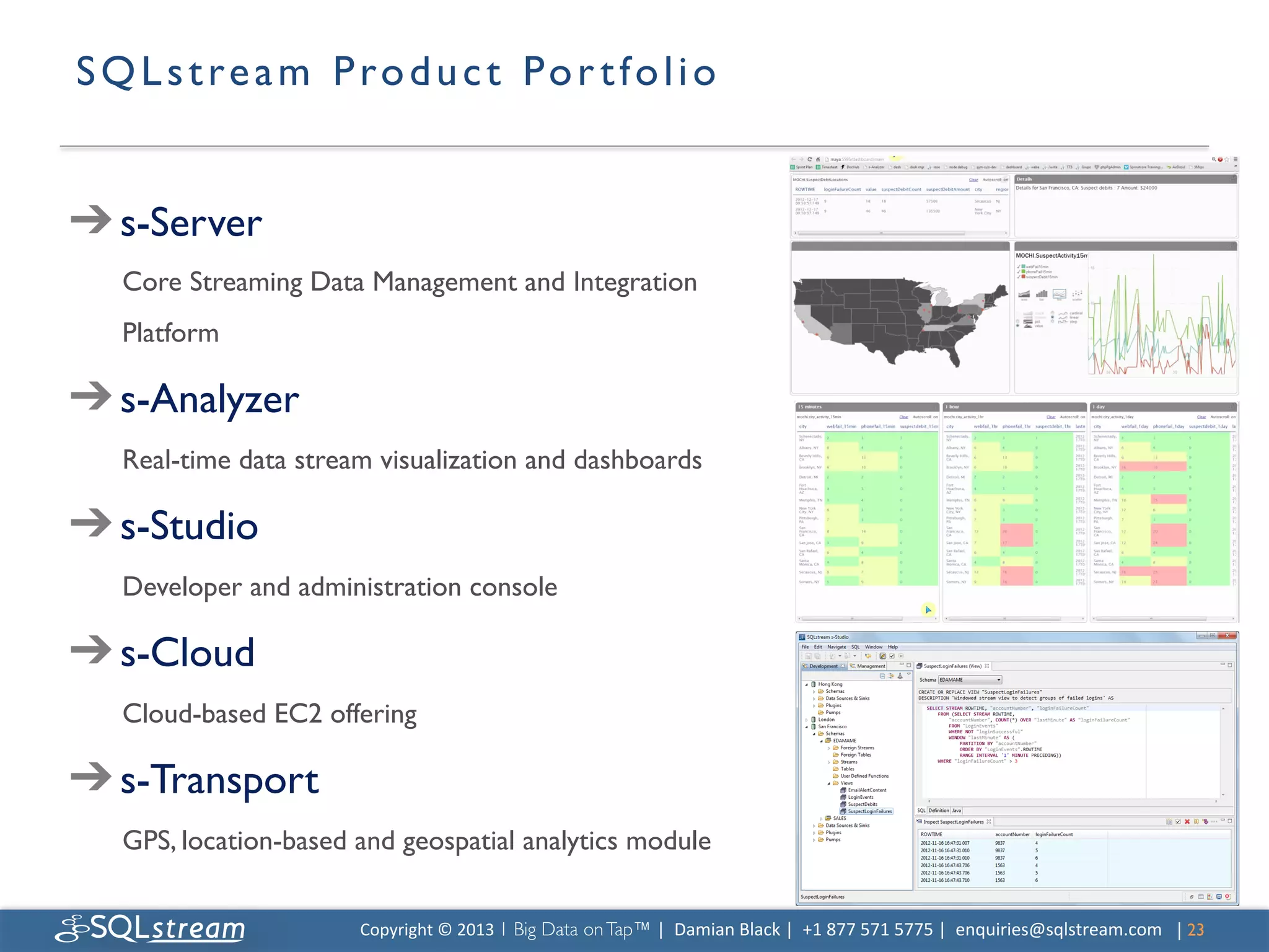 S Q L s t r e a m P r o d u c t Po r t f o l i o 	



➔ s-Server	

   Core Streaming Data Management and Integration
   Platform	


➔ s-Analyzer	

   Real-time data stream visualization and dashboards	


➔ s-Studio	

   Developer and administration console	


➔ s-Cloud	

   Cloud-based EC2 offering	


➔ s-Transport	

   GPS, location-based and geospatial analytics module	

   	

                        Copyright	
  ©	
  2013	
  1 Big Data on Tap™ |	
  	
  Damian	
  Black	
  |	
  	
  +1	
  877	
  571	
  5775	
  |	
  	
  enquiries@sqlstream.com | 23	

                                                                                                                                                                      	

 