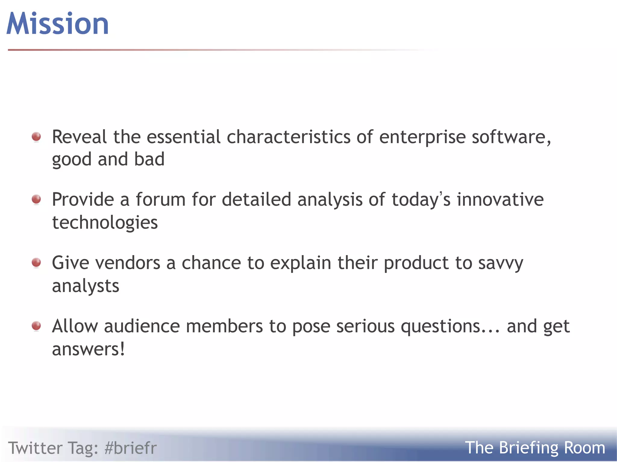 Mission


  !   Reveal the essential characteristics of enterprise software,
      good and bad

  !   Provide a forum for detailed analysis of today s innovative
      technologies

  !   Give vendors a chance to explain their product to savvy
      analysts

  !   Allow audience members to pose serious questions... and get
      answers!




Twitter Tag: #briefr                                   The Briefing Room
 