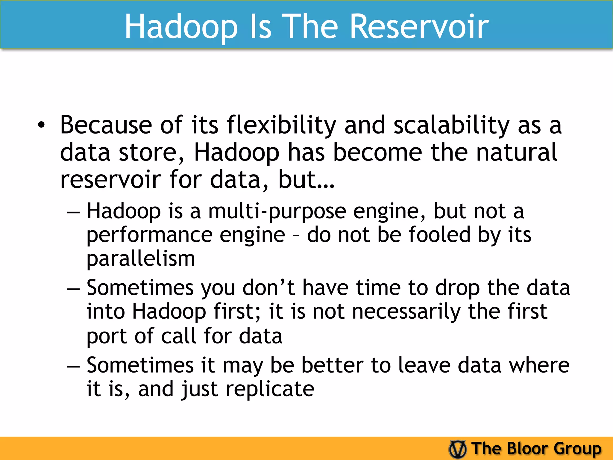 Hadoop Is The Reservoir

•  Because of its flexibility and scalability as a
   data store, Hadoop has become the natural
   reservoir for data, but…
  –  Hadoop is a multi-purpose engine, but not a
     performance engine – do not be fooled by its
     parallelism
  –  Sometimes you don’t have time to drop the data
     into Hadoop first; it is not necessarily the first
     port of call for data
  –  Sometimes it may be better to leave data where
     it is, and just replicate

                                            The Bloor Group
 