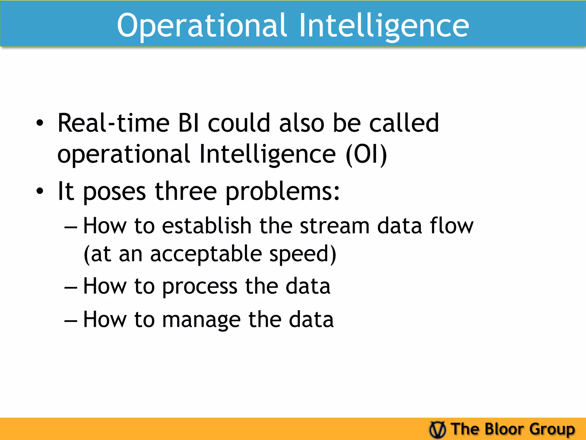 Operational Intelligence

•  Real-time BI could also be called
   operational Intelligence (OI)
•  It poses three problems:
  –  How to establish the stream data flow
     (at an acceptable speed)
  –  How to process the data
  –  How to manage the data



                                       The Bloor Group
 