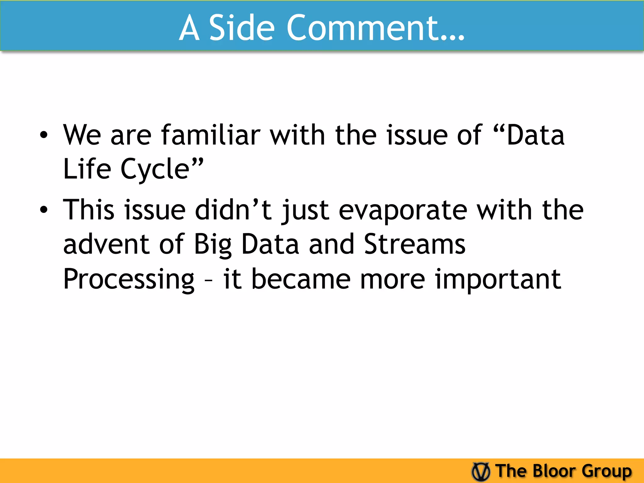 A Side Comment…

•  We are familiar with the issue of “Data
   Life Cycle”
•  This issue didn’t just evaporate with the
   advent of Big Data and Streams
   Processing – it became more important




                                    The Bloor Group
 