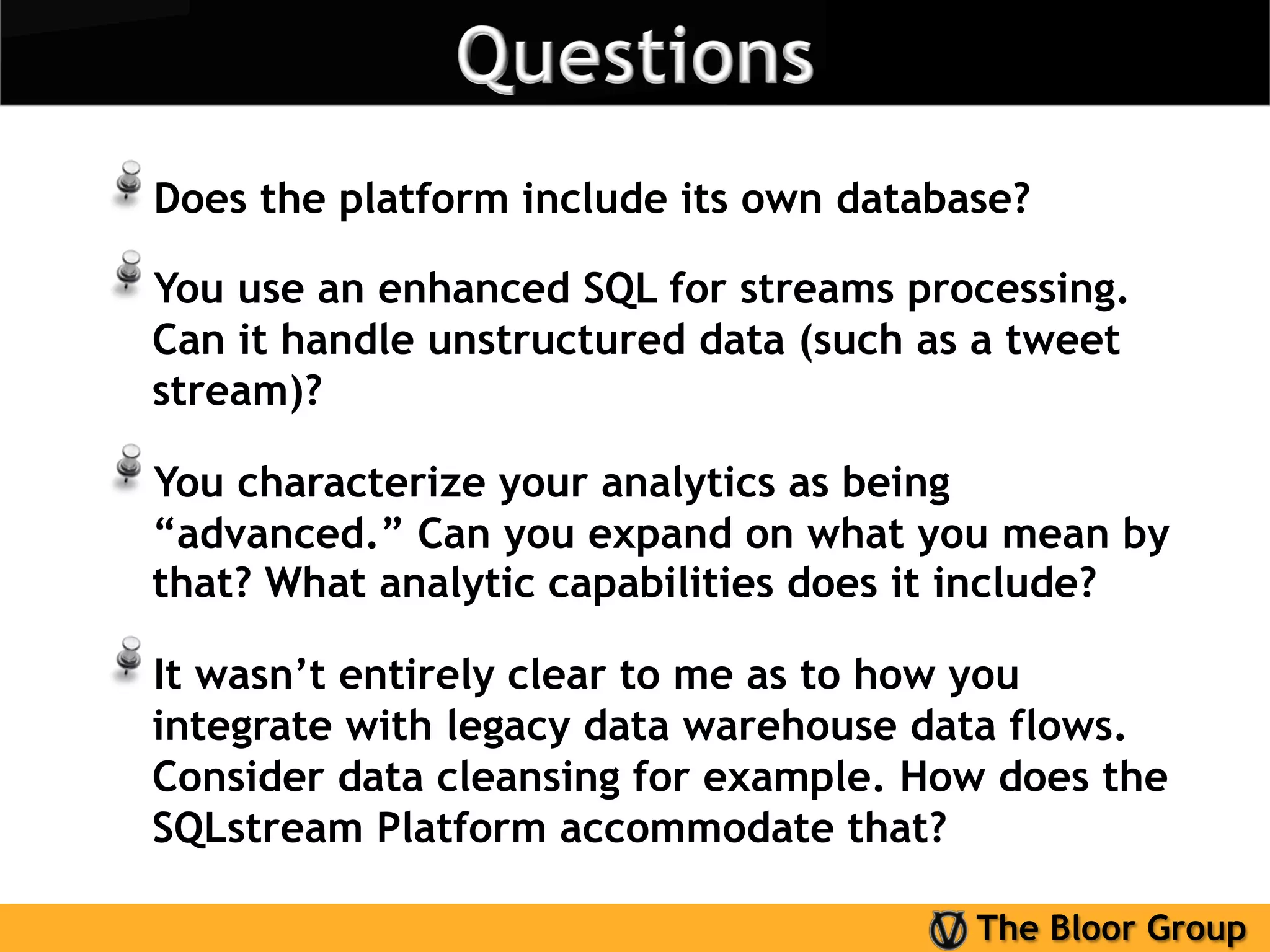 !  Does the platform include its own database?
!  You use an enhanced SQL for streams processing.
  Can it handle unstructured data (such as a tweet
  stream)?

!  You characterize your analytics as being
  “advanced.” Can you expand on what you mean by
  that? What analytic capabilities does it include?

!  It wasn’t entirely clear to me as to how you
  integrate with legacy data warehouse data flows.
  Consider data cleansing for example. How does the
  SQLstream Platform accommodate that?

                                              The Bloor Group
 
