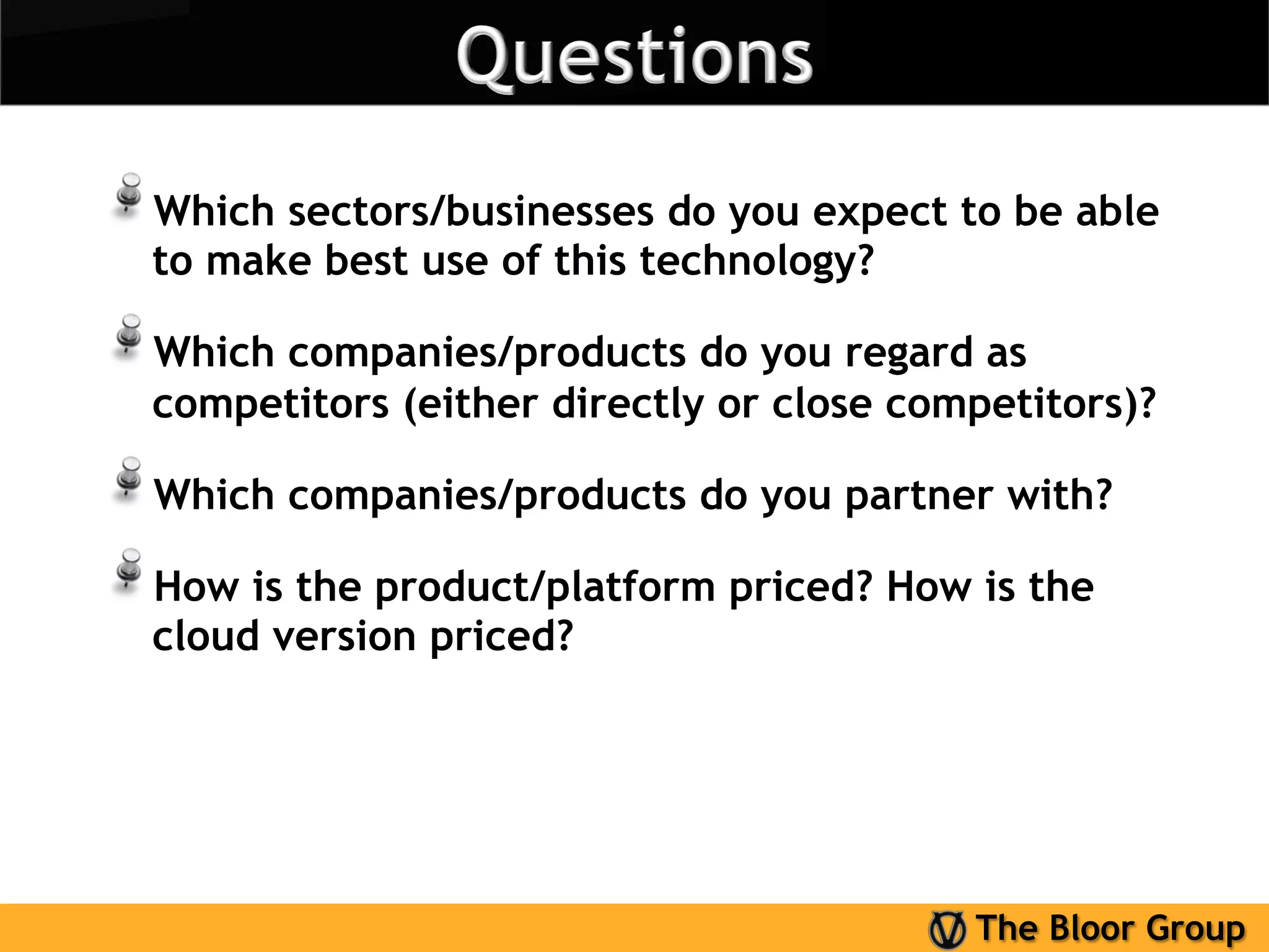 !  Which sectors/businesses do you expect to be able
  to make best use of this technology?

!  Which companies/products do you regard as
  competitors (either directly or close competitors)?

!  Which companies/products do you partner with?
!  How is the product/platform priced? How is the
  cloud version priced?




                                           The Bloor Group
 