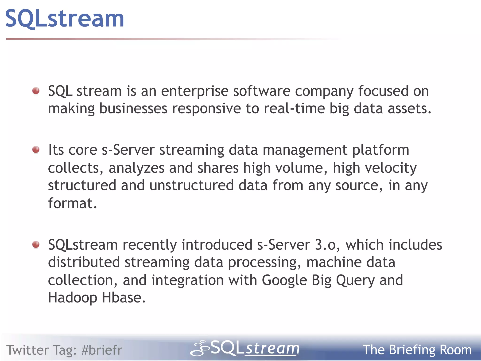 SQLstream

    !   SQL stream is an enterprise software company focused on
        making businesses responsive to real-time big data assets.

    !   Its core s-Server streaming data management platform
        collects, analyzes and shares high volume, high velocity
        structured and unstructured data from any source, in any
        format.

    ! SQLstream recently introduced s-Server 3.o, which includes
      distributed streaming data processing, machine data
      collection, and integration with Google Big Query and
      Hadoop Hbase.


Twitter Tag: #briefr                                   The Briefing Room
 