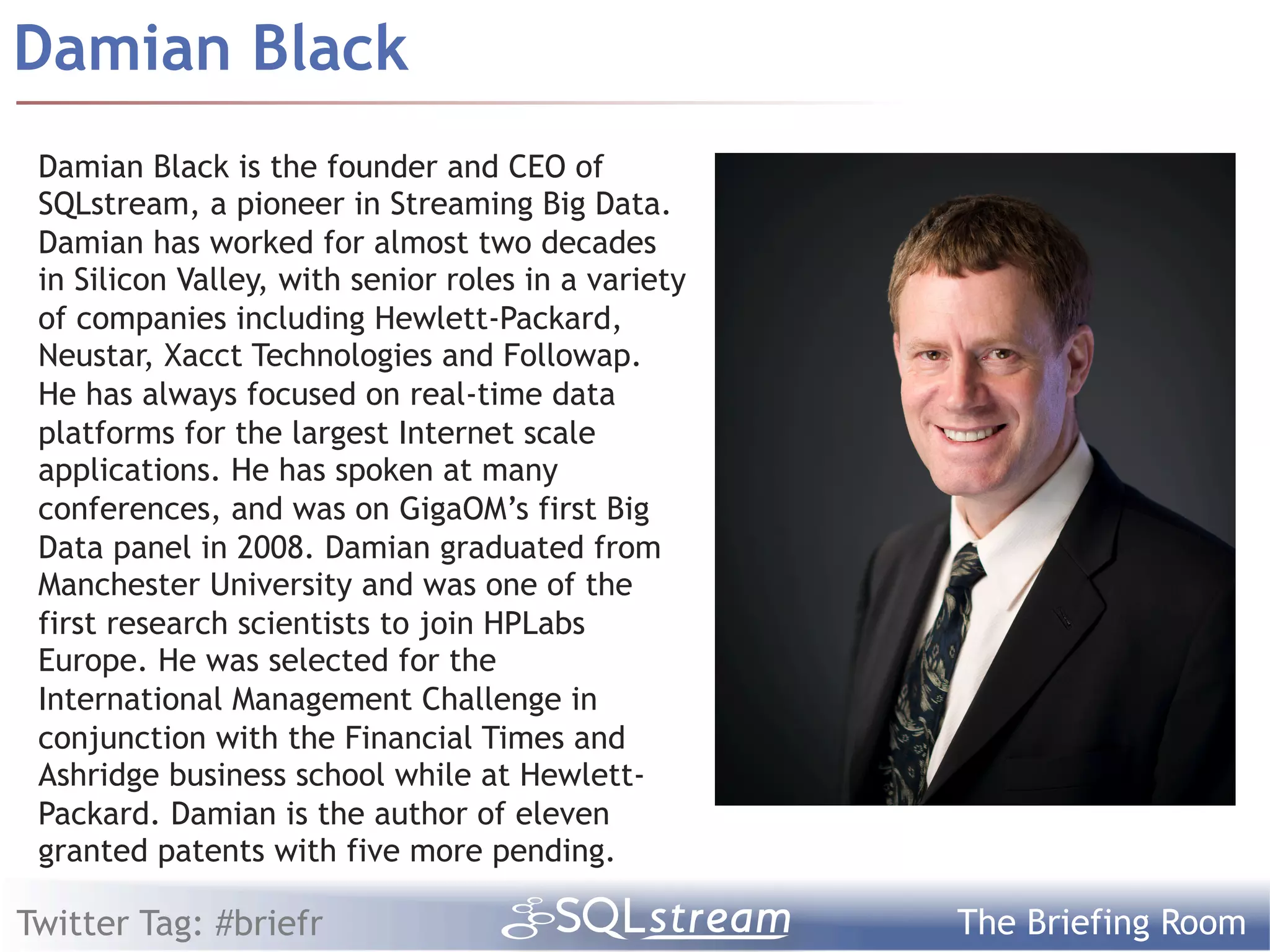 Damian Black
 Damian Black is the founder and CEO of
 SQLstream, a pioneer in Streaming Big Data.
 Damian has worked for almost two decades
 in Silicon Valley, with senior roles in a variety
 of companies including Hewlett-Packard,
 Neustar, Xacct Technologies and Followap.
 He has always focused on real-time data
 platforms for the largest Internet scale
 applications. He has spoken at many
 conferences, and was on GigaOM’s first Big
 Data panel in 2008. Damian graduated from
 Manchester University and was one of the
 first research scientists to join HPLabs
 Europe. He was selected for the
 International Management Challenge in
 conjunction with the Financial Times and
 Ashridge business school while at Hewlett-
 Packard. Damian is the author of eleven
 granted patents with five more pending.

Twitter Tag: #briefr                                 The Briefing Room
 