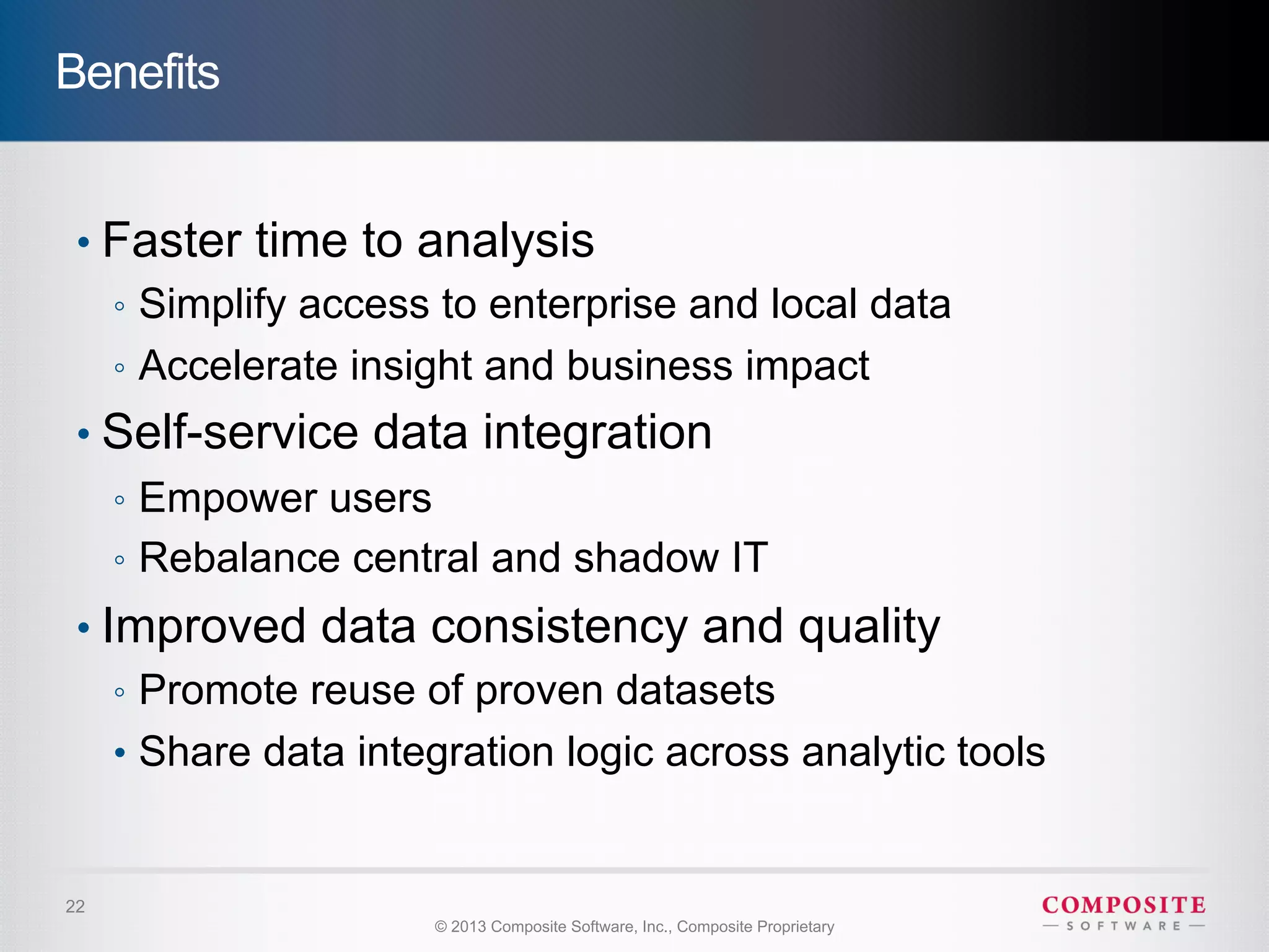 Benefits


 •  Faster time to analysis
    ◦  Simplify access to enterprise and local data
    ◦  Accelerate insight and business impact
 •  Self-service data integration
     ◦  Empower users
     ◦  Rebalance central and shadow IT
 •  Improved data consistency and quality
     ◦  Promote reuse of proven datasets
     •  Share data integration logic across analytic tools


22
                        © 2013 Composite Software, Inc., Composite Proprietary
 
