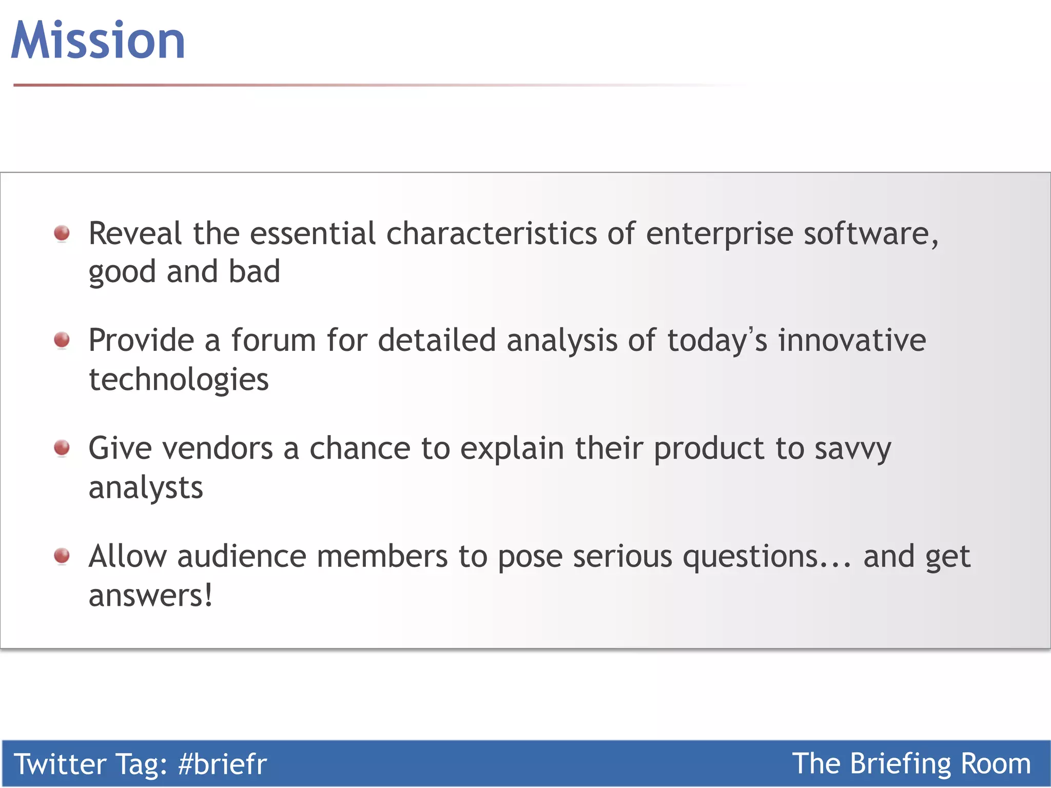 Mission


  !   Reveal the essential characteristics of enterprise software,
      good and bad

  !   Provide a forum for detailed analysis of today s innovative
      technologies

  !   Give vendors a chance to explain their product to savvy
      analysts

  !   Allow audience members to pose serious questions... and get
      answers!




Twitter Tag: #briefr                                   The Briefing Room
 