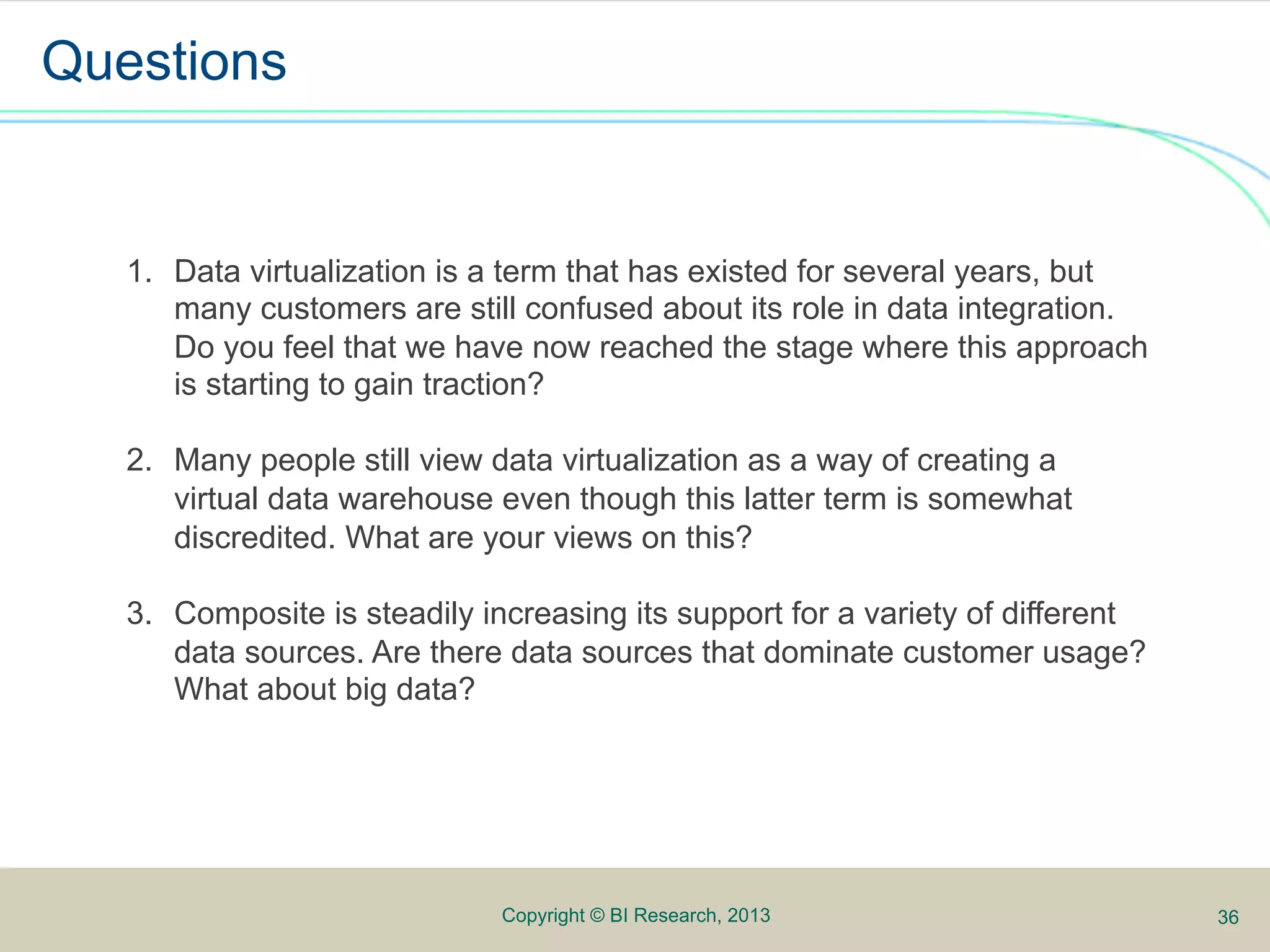 Questions


   1.  Data virtualization is a term that has existed for several years, but
       many customers are still confused about its role in data integration.
       Do you feel that we have now reached the stage where this approach
       is starting to gain traction?
                                                                      Analyze
                                                                      Publish
   2.  Many people still view data virtualization as a way of creating a
       virtual data warehouse even though this latter term is somewhat
       discredited. What are your views on this?

   3.  Composite is steadily increasing its support for a variety of different
       data sources. Are there data sources that dominate customer usage?
       What about big data?




                              Copyright © BI Research, 2013                      36
 
