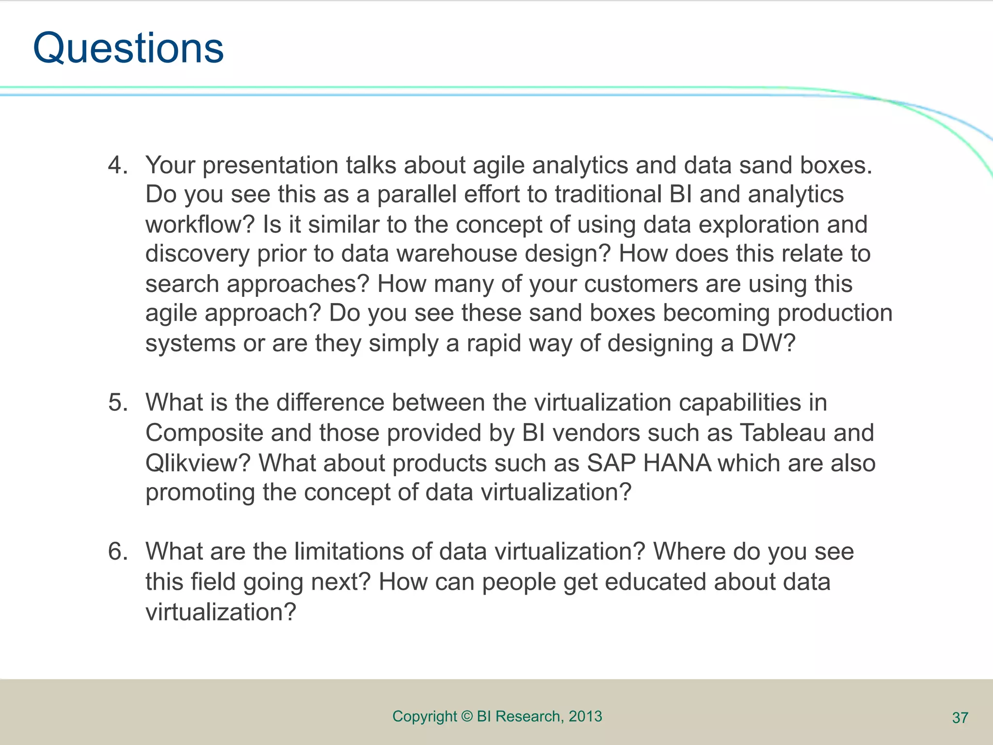 Questions

   4.  Your presentation talks about agile analytics and data sand boxes.
       Do you see this as a parallel effort to traditional BI and analytics
       workflow? Is it similar to the concept of using data exploration and
       discovery prior to data warehouse design? How does this relate to
       search approaches? How many of your customers are using this
       agile approach? Do you see these sand boxes becoming productionAnalyze
       systems or are they simply a rapid way of designing a DW? Publish

   5.  What is the difference between the virtualization capabilities in
       Composite and those provided by BI vendors such as Tableau and
       Qlikview? What about products such as SAP HANA which are also
       promoting the concept of data virtualization?

   6.  What are the limitations of data virtualization? Where do you see
       this field going next? How can people get educated about data
       virtualization?



                             Copyright © BI Research, 2013                      37
 