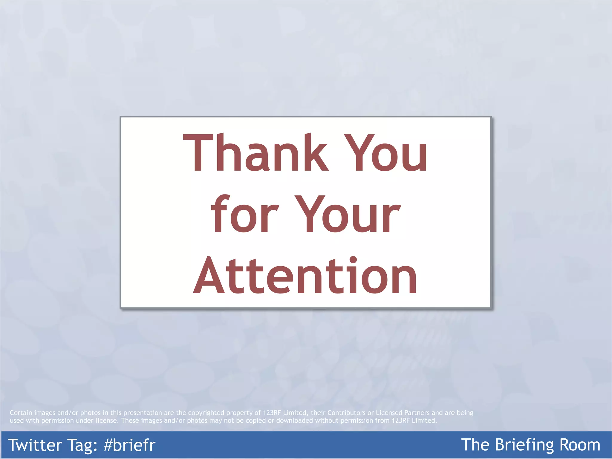 Thank You
                                                        for Your
                                                       Attention

Certain images and/or photos in this presentation are the copyrighted property of 123RF Limited, their Contributors or Licensed Partners and are being
used with permission under license. These images and/or photos may not be copied or downloaded without permission from 123RF Limited.



Twitter Tag: #briefr                                                                                                                              The Briefing Room
 