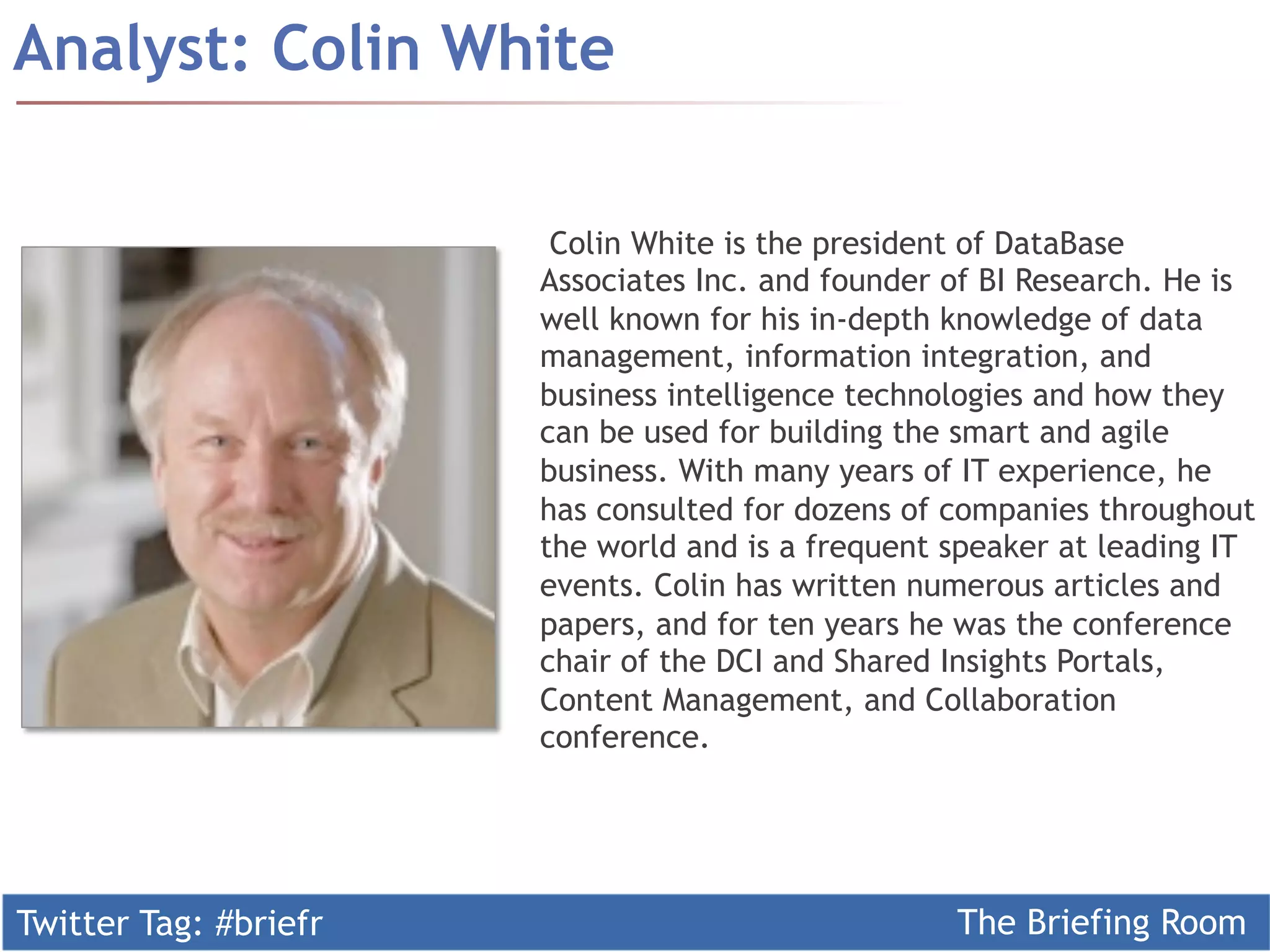 Analyst: Colin White

                        Colin White is the president of DataBase
                       Associates Inc. and founder of BI Research. He is
                       well known for his in-depth knowledge of data
                       management, information integration, and
                       business intelligence technologies and how they
                       can be used for building the smart and agile
                       business. With many years of IT experience, he
                       has consulted for dozens of companies throughout
                       the world and is a frequent speaker at leading IT
                       events. Colin has written numerous articles and
                       papers, and for ten years he was the conference
                       chair of the DCI and Shared Insights Portals,
                       Content Management, and Collaboration
                       conference.




Twitter Tag: #briefr                               The Briefing Room
 