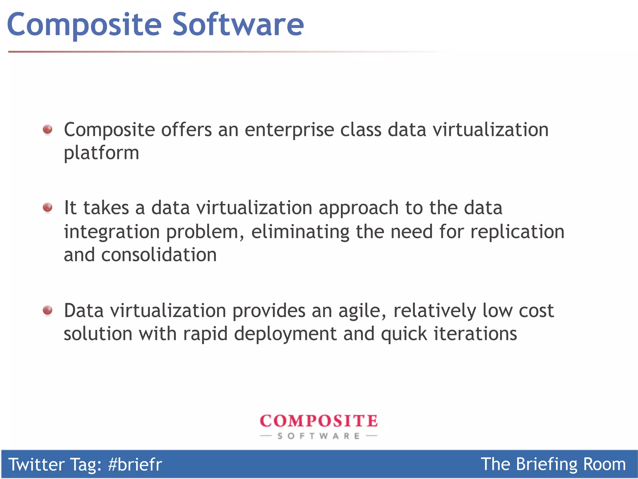 Composite Software


    !   Composite offers an enterprise class data virtualization
        platform

    !   It takes a data virtualization approach to the data
        integration problem, eliminating the need for replication
        and consolidation

    !   Data virtualization provides an agile, relatively low cost
        solution with rapid deployment and quick iterations




Twitter Tag: #briefr                                     The Briefing Room
 