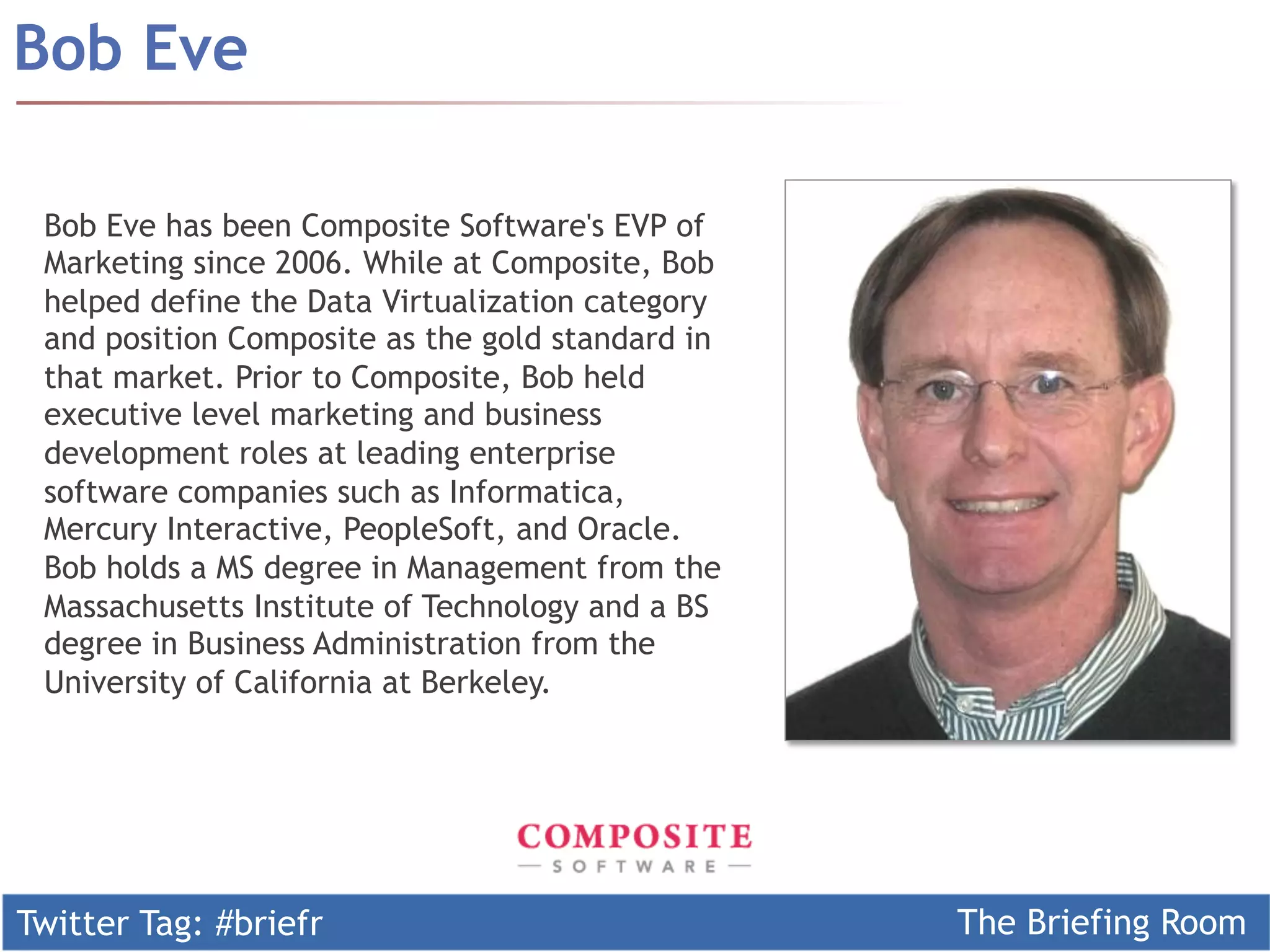Bob Eve

 Bob Eve has been Composite Software's EVP of
 Marketing since 2006. While at Composite, Bob
 helped define the Data Virtualization category
 and position Composite as the gold standard in
 that market. Prior to Composite, Bob held
 executive level marketing and business
 development roles at leading enterprise
 software companies such as Informatica,
 Mercury Interactive, PeopleSoft, and Oracle.
 Bob holds a MS degree in Management from the
 Massachusetts Institute of Technology and a BS
 degree in Business Administration from the
 University of California at Berkeley.




Twitter Tag: #briefr                              The Briefing Room
 