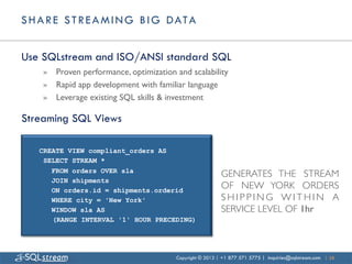 S H A R E S T R E A M I N G B I G D AT A


Use SQLstream and ISO/ANSI standard SQL
    »  Proven performance, optimization and scalability	

    »  Rapid app development with familiar language	

    »  Leverage existing SQL skills & investment	


Streaming SQL Views

    CREATE VIEW compliant_orders AS
     SELECT STREAM *
       FROM orders OVER sla
                                                            GENERATES THE STREAM
       JOIN shipments
       ON orders.id = shipments.orderid
                                                            OF NEW YORK ORDERS
       WHERE city = 'New York'                              SHIPPING WITHIN A
       WINDOW sla AS                                        SERVICE LEVEL OF 1hr	

       (RANGE INTERVAL '1' HOUR PRECEDING)




                                          Copyright © 2013 | +1 877 571 5775 | inquiries@sqlstream.com | 28
 