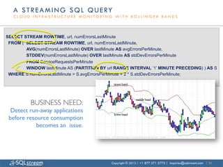 A S T R E A M I N G S Q L Q U E RY
   CLOUD INFRASTRUCTURE MONITORING WITH BOLLINGER BANDS



SELECT STREAM ROWTIME, url, numErrorsLastMinute
 FROM ( SELECT STREAM ROWTIME, url, numErrorsLastMinute,
        AVG(numErrorsLastMinute) OVER lastMinute AS avgErrorsPerMinute,
        STDDEV(numErrorsLastMinute) OVER lastMinute AS stdDevErrorsPerMinute
        FROM ServiceRequestsPerMinute
        WINDOW lastMinute AS (PARTITION BY url RANGE INTERVAL ‘1’ MINUTE PRECEDING) ) AS S
 WHERE S.numErrorsLastMinute > S.avgErrorsPerMinute + 2 * S.stdDevErrorsPerMinute;




          BUSINESS NEED:
                       	

  Detect run-away applications
 before resource consumption
            becomes an issue.	





                                             Copyright © 2013 | +1 877 571 5775 | inquiries@sqlstream.com | 29
 