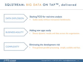 S Q L S T R E A M : B I G DATA O N TA P ™ , d e l i ve r e d


                      Slashing TCO for real-time analysis	

DATA EXPLOSION	

                      •    Scales easily without transaction bottlenecks.	





                      Adding new apps easily	

BUSINESS AGILITY	

   •    Shares dynamic results and data across the organization.	





                      Eliminating the development risk	

COMPLEXITY	

         •    Fine-grained parallel processing: simple, scalable and fast.	





                                      Copyright © 2013 | +1 877 571 5775 | inquiries@sqlstream.com | 35
 