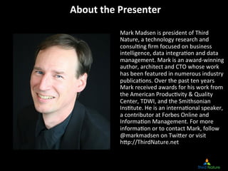 About	
  the	
  Presenter
                        	
  

               Mark	
  Madsen	
  is	
  president	
  of	
  Third	
  
               Nature,	
  a	
  technology	
  research	
  and	
  
               consul8ng	
  ﬁrm	
  focused	
  on	
  business	
  
               intelligence,	
  data	
  integra8on	
  and	
  data	
  
               management.	
  Mark	
  is	
  an	
  award-­‐winning	
  
               author,	
  architect	
  and	
  CTO	
  whose	
  work	
  
               has	
  been	
  featured	
  in	
  numerous	
  industry	
  
               publica8ons.	
  Over	
  the	
  past	
  ten	
  years	
  
               Mark	
  received	
  awards	
  for	
  his	
  work	
  from	
  
               the	
  American	
  Produc8vity	
  	
  Quality	
  
               Center,	
  TDWI,	
  and	
  the	
  Smithsonian	
  
               Ins8tute.	
  He	
  is	
  an	
  interna8onal	
  speaker,	
  
               a	
  contributor	
  at	
  Forbes	
  Online	
  and	
  
               Informa8on	
  Management.	
  For	
  more	
  
               informa8on	
  or	
  to	
  contact	
  Mark,	
  follow	
  
               @markmadsen	
  on	
  TwiMer	
  or	
  visit	
  	
  
               hMp://ThirdNature.net	
  	
  
 
