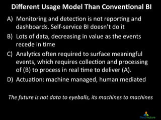 Diﬀerent	
  Usage	
  Model	
  Than	
  Conven.onal	
  BI
                                                        	
  
A)  Monitoring	
  and	
  detec8on	
  is	
  not	
  repor8ng	
  and	
  
    dashboards.	
  Self-­‐service	
  BI	
  doesn’t	
  do	
  it	
  
B)  Lots	
  of	
  data,	
  decreasing	
  in	
  value	
  as	
  the	
  events	
  
    recede	
  in	
  8me	
  
C)  Analy8cs	
  oUen	
  required	
  to	
  surface	
  meaningful	
  
    events,	
  which	
  requires	
  collec8on	
  and	
  processing	
  
    of	
  (B)	
  to	
  process	
  in	
  real	
  8me	
  to	
  deliver	
  (A).	
  
D)  Actua8on:	
  machine	
  managed,	
  human	
  mediated	
  
	
  
    The	
  future	
  is	
  not	
  data	
  to	
  eyeballs,	
  its	
  machines	
  to	
  machines
                                                                                             	
  
 