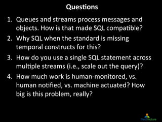 Ques.ons
                                     	
  
1.  Queues	
  and	
  streams	
  process	
  messages	
  and	
  
    objects.	
  How	
  is	
  that	
  made	
  SQL	
  compa8ble?	
  
2.  Why	
  SQL	
  when	
  the	
  standard	
  is	
  missing	
  
    temporal	
  constructs	
  for	
  this?	
  
3.  How	
  do	
  you	
  use	
  a	
  single	
  SQL	
  statement	
  across	
  
    mul8ple	
  streams	
  (i.e.,	
  scale	
  out	
  the	
  query)?	
  
4.  How	
  much	
  work	
  is	
  human-­‐monitored,	
  vs.	
  
    human	
  no8ﬁed,	
  vs.	
  machine	
  actuated?	
  How	
  
    big	
  is	
  this	
  problem,	
  really?	
  
 