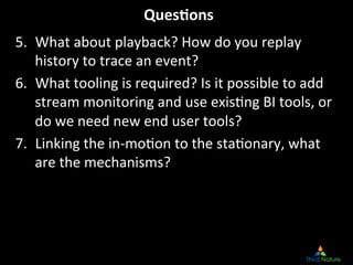Ques.ons
                                      	
  
5.  What	
  about	
  playback?	
  How	
  do	
  you	
  replay	
  
    history	
  to	
  trace	
  an	
  event?	
  
6.  What	
  tooling	
  is	
  required?	
  Is	
  it	
  possible	
  to	
  add	
  
    stream	
  monitoring	
  and	
  use	
  exis8ng	
  BI	
  tools,	
  or	
  
    do	
  we	
  need	
  new	
  end	
  user	
  tools?	
  
7.  Linking	
  the	
  in-­‐mo8on	
  to	
  the	
  sta8onary,	
  what	
  
    are	
  the	
  mechanisms?	
  
 