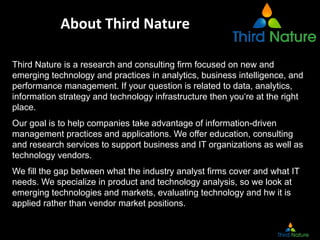 About	
  Third	
  Nature	
  

Third Nature is a research and consulting firm focused on new and
emerging technology and practices in analytics, business intelligence, and
performance management. If your question is related to data, analytics,
information strategy and technology infrastructure then you‘re at the right
place.
Our goal is to help companies take advantage of information-driven
management practices and applications. We offer education, consulting
and research services to support business and IT organizations as well as
technology vendors.
We fill the gap between what the industry analyst firms cover and what IT
needs. We specialize in product and technology analysis, so we look at
emerging technologies and markets, evaluating technology and hw it is
applied rather than vendor market positions.
 