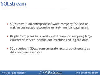 SQLstream


    ! SQLstream is an enterprise software company focused on
      making businesses responsive to real-time big data assets

    !   Its platform provides a relational stream for analyzing large
        volumes of service, sensor, and machine and log file data

    !   SQL queries in SQLstream generate results continuously as
        data becomes available




Twitter Tag: #briefr                                    The Briefing Room
 