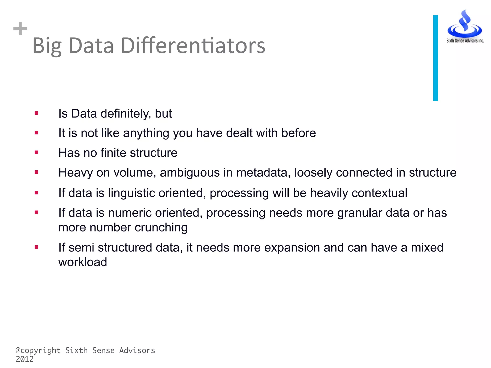 +
Big	
  Data	
  DiﬀerenCators	
  
@copyright Sixth Sense Advisors
2012	
§  Is Data definitely, but
§  It is not like anything you have dealt with before
§  Has no finite structure
§  Heavy on volume, ambiguous in metadata, loosely connected in structure
§  If data is linguistic oriented, processing will be heavily contextual
§  If data is numeric oriented, processing needs more granular data or has
more number crunching
§  If semi structured data, it needs more expansion and can have a mixed
workload
 