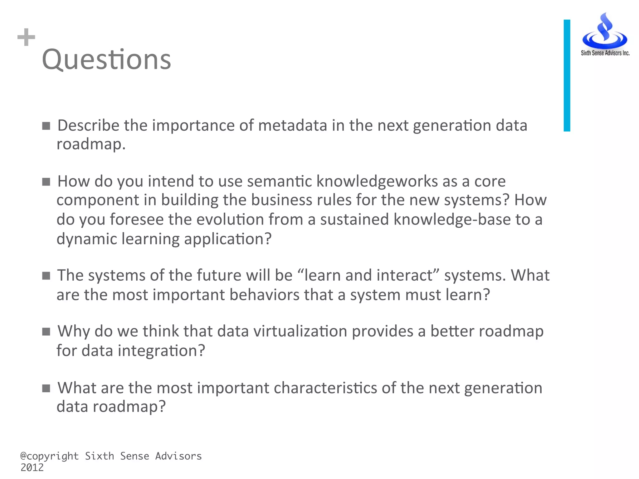 +
QuesCons	
  
@copyright Sixth Sense Advisors
2012	
n  Describe	
  the	
  importance	
  of	
  metadata	
  in	
  the	
  next	
  generaCon	
  data	
  
roadmap.	
  
n  How	
  do	
  you	
  intend	
  to	
  use	
  semanCc	
  knowledgeworks	
  as	
  a	
  core	
  
component	
  in	
  building	
  the	
  business	
  rules	
  for	
  the	
  new	
  systems?	
  How	
  
do	
  you	
  foresee	
  the	
  evoluCon	
  from	
  a	
  sustained	
  knowledge-­‐base	
  to	
  a	
  
dynamic	
  learning	
  applicaCon?	
  
n  The	
  systems	
  of	
  the	
  future	
  will	
  be	
  “learn	
  and	
  interact”	
  systems.	
  What	
  
are	
  the	
  most	
  important	
  behaviors	
  that	
  a	
  system	
  must	
  learn?	
  
n  Why	
  do	
  we	
  think	
  that	
  data	
  virtualizaCon	
  provides	
  a	
  beVer	
  roadmap	
  
for	
  data	
  integraCon?	
  
n  What	
  are	
  the	
  most	
  important	
  characterisCcs	
  of	
  the	
  next	
  generaCon	
  
data	
  roadmap?	
  
 