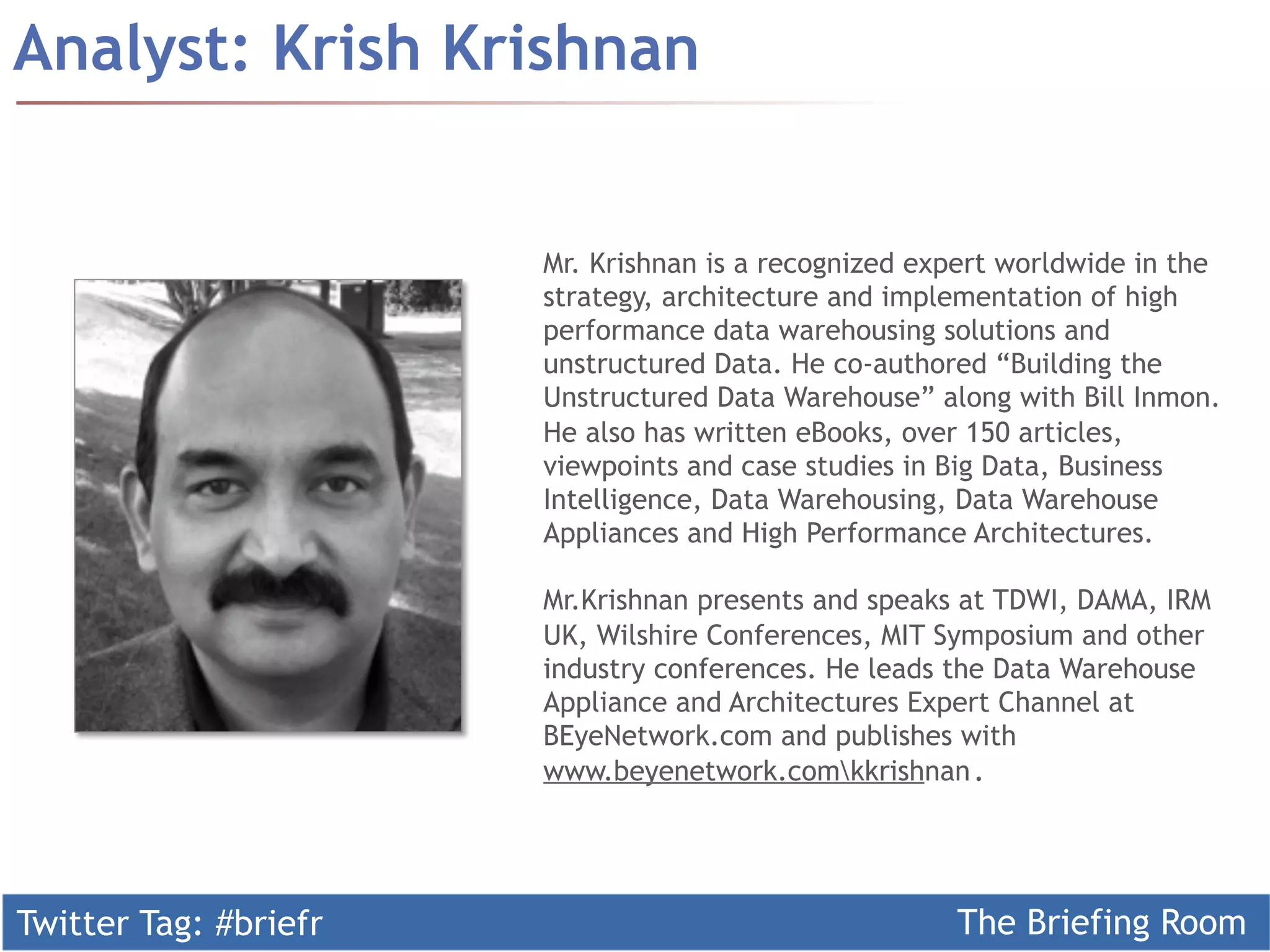 Twitter Tag: #briefr The Briefing Room
Analyst: Krish Krishnan
Mr. Krishnan is a recognized expert worldwide in the
strategy, architecture and implementation of high
performance data warehousing solutions and
unstructured Data. He co-authored “Building the
Unstructured Data Warehouse” along with Bill Inmon.
He also has written eBooks, over 150 articles,
viewpoints and case studies in Big Data, Business
Intelligence, Data Warehousing, Data Warehouse
Appliances and High Performance Architectures.
Mr.Krishnan presents and speaks at TDWI, DAMA, IRM
UK, Wilshire Conferences, MIT Symposium and other
industry conferences. He leads the Data Warehouse
Appliance and Architectures Expert Channel at
BEyeNetwork.com and publishes with
www.beyenetwork.comkkrishnan. 	
	
 