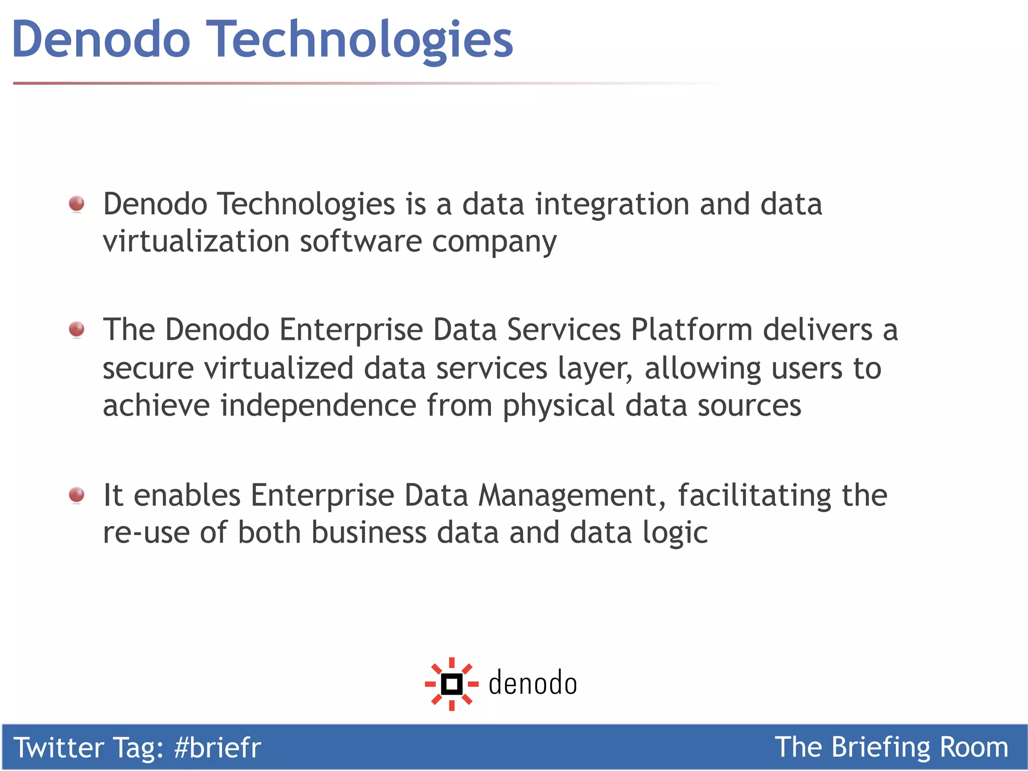 Twitter Tag: #briefr The Briefing Room
! Denodo Technologies is a data integration and data
virtualization software company
!   The Denodo Enterprise Data Services Platform delivers a
secure virtualized data services layer, allowing users to
achieve independence from physical data sources
!   It enables Enterprise Data Management, facilitating the
re-use of both business data and data logic
Denodo Technologies
 