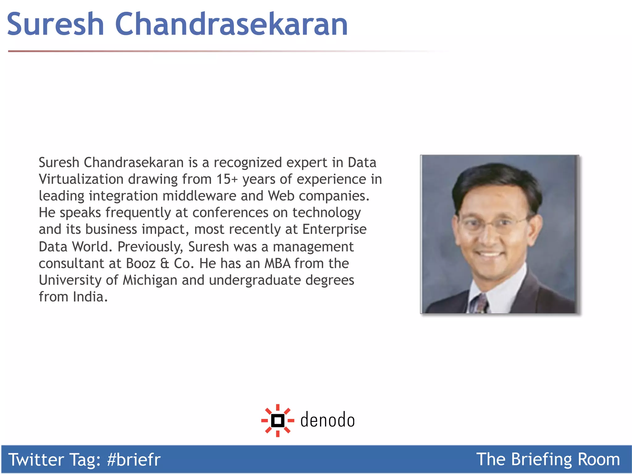 Twitter Tag: #briefr The Briefing Room
Suresh Chandrasekaran
Suresh Chandrasekaran is a recognized expert in Data
Virtualization drawing from 15+ years of experience in
leading integration middleware and Web companies.
He speaks frequently at conferences on technology
and its business impact, most recently at Enterprise
Data World. Previously, Suresh was a management
consultant at Booz & Co. He has an MBA from the
University of Michigan and undergraduate degrees
from India.
 