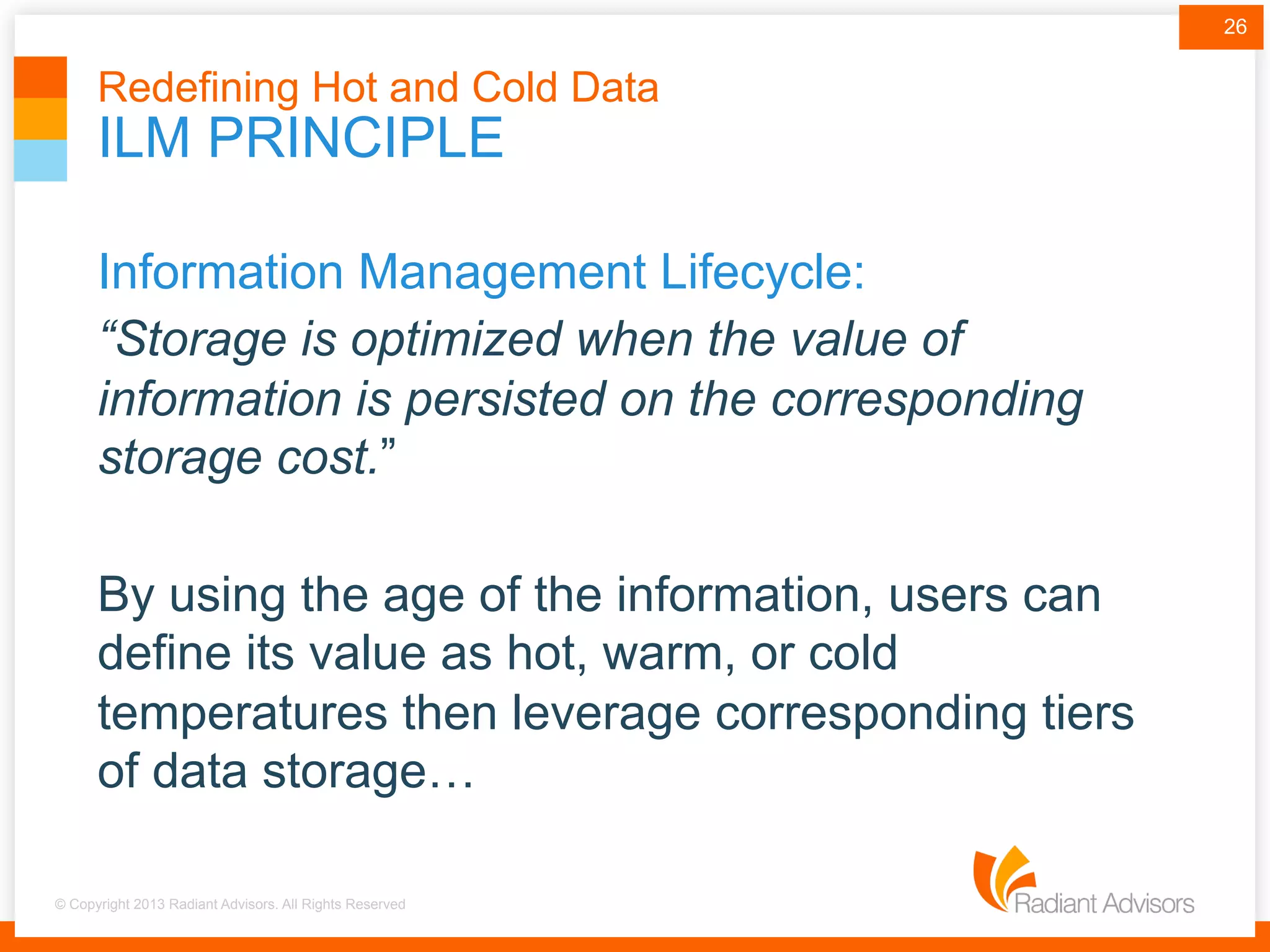 © Copyright 2013 Radiant Advisors. All Rights Reserved
ILM PRINCIPLE
Redefining Hot and Cold Data
Information Management Lifecycle:
“Storage is optimized when the value of
information is persisted on the corresponding
storage cost.”
By using the age of the information, users can
define its value as hot, warm, or cold
temperatures then leverage corresponding tiers
of data storage…
26
 