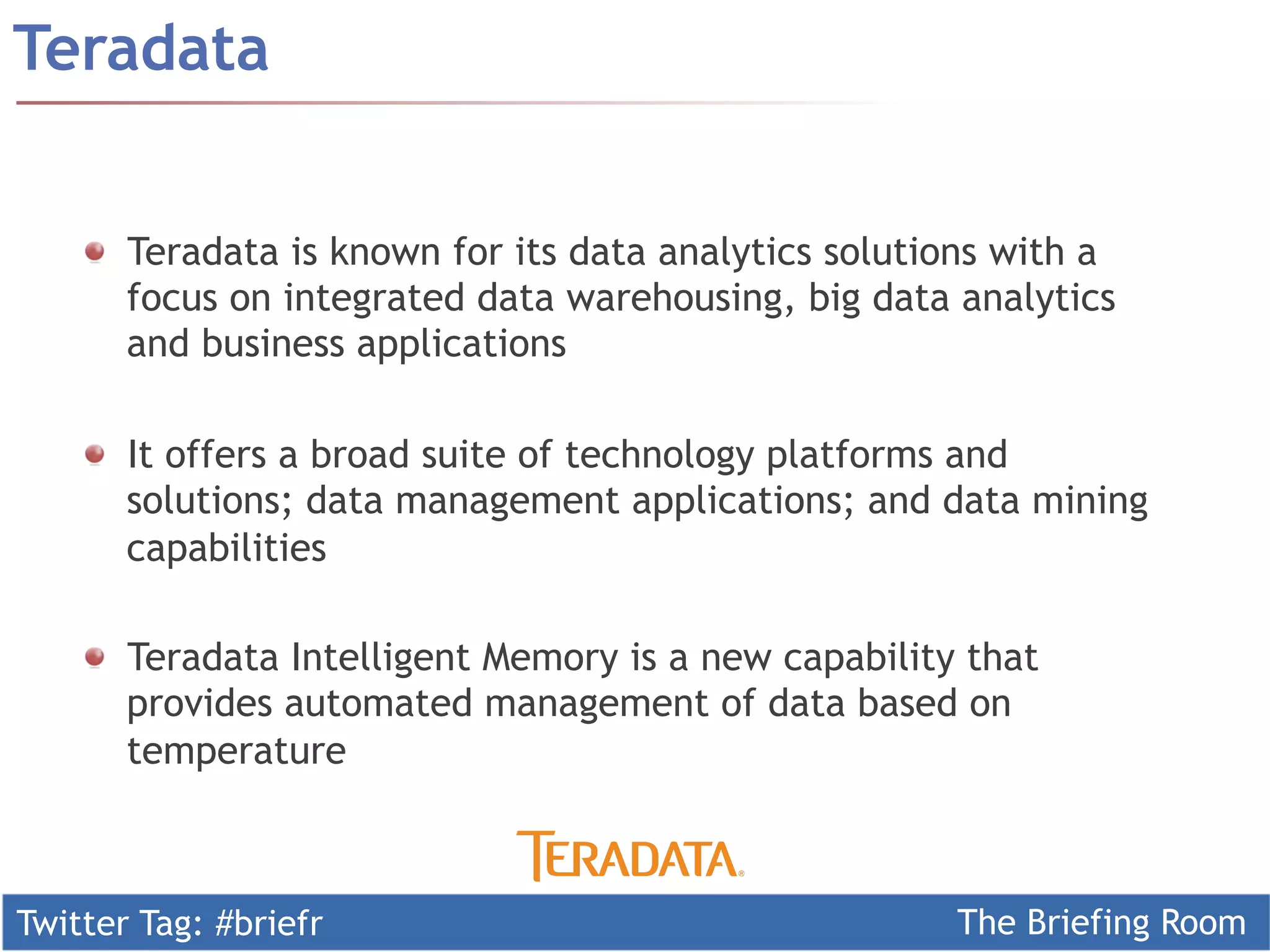 Twitter Tag: #briefr The Briefing Room
!   Teradata is known for its data analytics solutions with a
focus on integrated data warehousing, big data analytics
and business applications
!   It offers a broad suite of technology platforms and
solutions; data management applications; and data mining
capabilities
!   Teradata Intelligent Memory is a new capability that
provides automated management of data based on
temperature
Teradata
 
