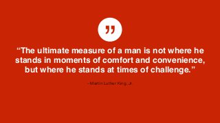”
– Martin Luther King, Jr.
“The ultimate measure of a man is not where he
stands in moments of comfort and convenience,
but where he stands at times of challenge.”
 