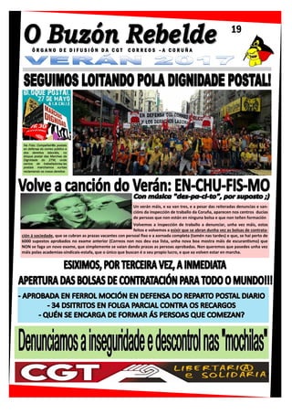 Na Foto: Compañeir@s postais
en defensa do correo público e
dos dereitos laboráis, no
bloque postal das Marchas da
Dignidade do 27M, onde
centos de traballadores/as
postais marchamos xuntas
reclamando os nosos dereitos
19
Ó R G A N O D E D I F U S I Ó N D A C G T C O R R E O S – A C O R U Ñ A
Un verán máis, e xa van tres, e a pesar das reiteradas denuncias e san-
cións da inspección de traballo da Coruña, aparecen nos centros ducias
de persoas que non están en ninguna bolsa e que non teñen formación
Volvemos a inspección de traballo a denunciar, unha vez máis, estos
feitos e volvemos a esixir que se abran dunha vez as bolsas de contrata-
ción á sociedade, que se cubran as prazas vacantes con persoal fixo e a xornada completa (tamén nas tardes) e que, se hai perto de
6000 supostos aprobados no exame anterior (Correos non nos deu esa lista, unha nova boa mostra máis de escurantismo) que
NON se faga un novo exame, que simplemente se vaian dando prazas as persoas aprobadas. Non queremos que pasedes unha vez
máis polas academias-sindicais-estafa, que o único que buscan é o seu propio lucro, e que xa volven estar en marcha.
 