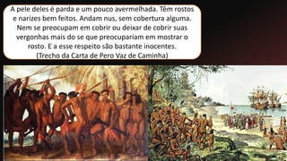 A pele deles é parda e um pouco avermelhada. Têm rostos
e narizes bem feitos. Andam nus, sem cobertura alguma.
Nem se preocupam em cobrir ou deixar de cobrir suas
vergonhas mais do se que preocupariam em mostrar o
rosto. E a esse respeito são bastante inocentes.
(Trecho da Carta de Pero Vaz de Caminha)
 