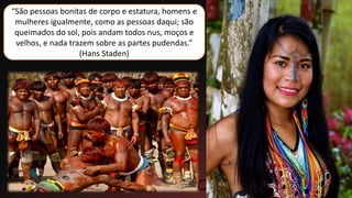 “São pessoas bonitas de corpo e estatura, homens e
mulheres igualmente, como as pessoas daqui; são
queimados do sol, pois andam todos nus, moços e
velhos, e nada trazem sobre as partes pudendas.”
(Hans Staden)
 