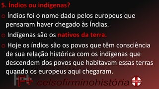 o Índios foi o nome dado pelos europeus que
pensaram haver chegado às Índias.
o Indígenas são os
o Hoje os índios são os povos que têm consciência
de sua relação histórica com os indígenas que
descendem dos povos que habitavam essas terras
quando os europeus aqui chegaram.
 