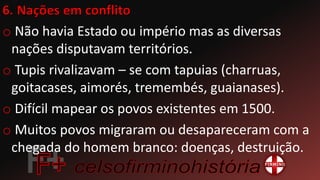 o Não havia Estado ou império mas as diversas
nações disputavam territórios.
o Tupis rivalizavam – se com tapuias (charruas,
goitacases, aimorés, tremembés, guaianases).
o Difícil mapear os povos existentes em 1500.
o Muitos povos migraram ou desapareceram com a
chegada do homem branco: doenças, destruição.
 